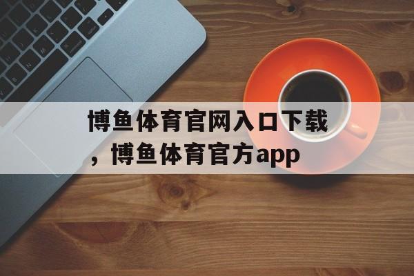 博鱼体育官网入口下载，博鱼体育官方app