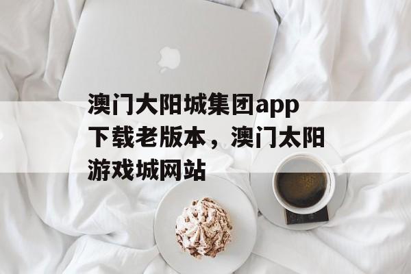 澳门大阳城集团app下载老版本，澳门太阳游戏城网站